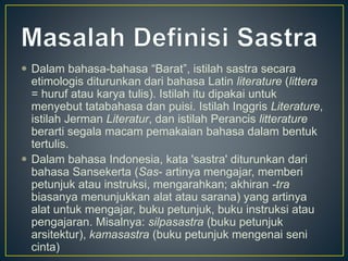  Dalam bahasa-bahasa “Barat”, istilah sastra secara
etimologis diturunkan dari bahasa Latin literature (littera
= huruf atau karya tulis). Istilah itu dipakai untuk
menyebut tatabahasa dan puisi. Istilah Inggris Literature,
istilah Jerman Literatur, dan istilah Perancis litterature
berarti segala macam pemakaian bahasa dalam bentuk
tertulis.
 Dalam bahasa Indonesia, kata 'sastra' diturunkan dari
bahasa Sansekerta (Sas- artinya mengajar, memberi
petunjuk atau instruksi, mengarahkan; akhiran -tra
biasanya menunjukkan alat atau sarana) yang artinya
alat untuk mengajar, buku petunjuk, buku instruksi atau
pengajaran. Misalnya: silpasastra (buku petunjuk
arsitektur), kamasastra (buku petunjuk mengenai seni
cinta)
 