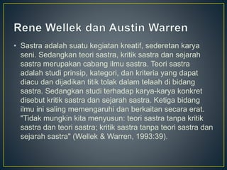 • Sastra adalah suatu kegiatan kreatif, sederetan karya
seni. Sedangkan teori sastra, kritik sastra dan sejarah
sastra merupakan cabang ilmu sastra. Teori sastra
adalah studi prinsip, kategori, dan kriteria yang dapat
diacu dan dijadikan titik tolak dalam telaah di bidang
sastra. Sedangkan studi terhadap karya-karya konkret
disebut kritik sastra dan sejarah sastra. Ketiga bidang
ilmu ini saling memengaruhi dan berkaitan secara erat.
"Tidak mungkin kita menyusun: teori sastra tanpa kritik
sastra dan teori sastra; kritik sastra tanpa teori sastra dan
sejarah sastra" (Wellek & Warren, 1993:39).
 