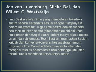 • Ilmu Sastra adalah ilmu yang mempelajari teks-teks
sastra secara sistematis sesuai dengan fungsinya di
dalam masyarakat. Tugas ilmu sastra adalah meneliti
dan merumuskan sastra (sifat-sifat atau ciri-ciri khas
kesastraan dan fungsi sastra dalam masyarakat) secara
umum dan sistematis. Teori Sastra merumuskan kaidah-
kaidah dan konvensi-konvensi kesusastraan umum.
Kegunaan Ilmu Sastra adalah membantu kita untuk
mengerti teks itu secara lebih baik sehingga kita lebih
tertarik untuk membaca karya-karya sastra.
 