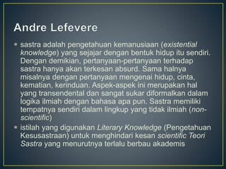  sastra adalah pengetahuan kemanusiaan (existential
knowledge) yang sejajar dengan bentuk hidup itu sendiri.
Dengan demikian, pertanyaan-pertanyaan terhadap
sastra hanya akan terkesan absurd. Sama halnya
misalnya dengan pertanyaan mengenai hidup, cinta,
kematian, kerinduan. Aspek-aspek ini merupakan hal
yang transendental dan sangat sukar diformalkan dalam
logika ilmiah dengan bahasa apa pun. Sastra memiliki
tempatnya sendiri dalam lingkup yang tidak ilmiah (non-
scientific)
 istilah yang digunakan Literary Knowledge (Pengetahuan
Kesusastraan) untuk menghindari kesan scientific Teori
Sastra yang menurutnya terlalu berbau akademis
 