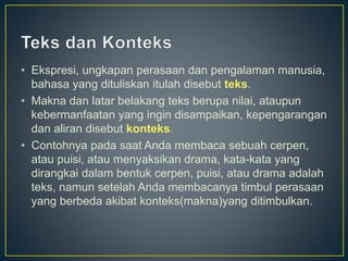 • Ekspresi, ungkapan perasaan dan pengalaman manusia,
bahasa yang dituliskan itulah disebut teks.
• Makna dan latar belakang teks berupa nilai, ataupun
kebermanfaatan yang ingin disampaikan, kepengarangan
dan aliran disebut konteks.
• Contohnya pada saat Anda membaca sebuah cerpen,
atau puisi, atau menyaksikan drama, kata-kata yang
dirangkai dalam bentuk cerpen, puisi, atau drama adalah
teks, namun setelah Anda membacanya timbul perasaan
yang berbeda akibat konteks(makna)yang ditimbulkan.
 