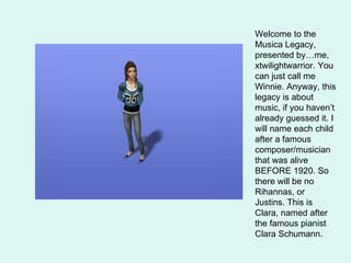 Welcome to the Musica Legacy, presented by…me, xtwilightwarrior. You can just call me Winnie. Anyway, this legacy is about music, if you haven’t already guessed it. I will name each child after a famous composer/musician that was alive BEFORE 1920. So there will be no Rihannas, or Justins. This is Clara, named after the famous pianist Clara Schumann.  