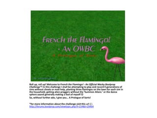 Roll up, roll up! Welcome to French the Flamingo! - An Official Wacky Boolprop Challenge*! In this challenge I shall be attempting to play and record 4 generations of sims without cheats or mod help, planting three flamingos on the lawn for each simin the household, getting alien preggers without the ‘Summon Aliens ’ or the dance sphere aaand generally making a fool of myself  So, without further ado, I give you… A Prologue of Sorts! *for more information about the challenge visit this url :] : http://forums.boolprop.com/viewtopic.php?f=154&t=29464  