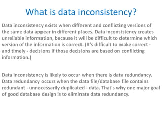 What is data inconsistency? 
Data inconsistency exists when different and conflicting versions of 
the same data appear in different places. Data inconsistency creates 
unreliable information, because it will be difficult to determine which 
version of the information is correct. (It's difficult to make correct - 
and timely - decisions if those decisions are based on conflicting 
information.) 
Data inconsistency is likely to occur when there is data redundancy. 
Data redundancy occurs when the data file/database file contains 
redundant - unnecessarily duplicated - data. That's why one major goal 
of good database design is to eliminate data redundancy. 
 