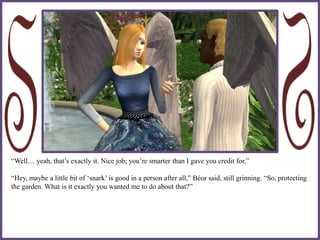 “Well… yeah, that’s exactly it. Nice job; you’re smarter than I gave you credit for.”
“Hey, maybe a little bit of ‘snark’ is good in a person after all,” Béor said, still grinning. “So, protecting
the garden. What is it exactly you wanted me to do about that?”
 