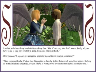 I smiled and clasped my hands in front of my face. “Oh, it’s an easy job, don’t worry. Really all you
have to do is stay here while I’m gone. Housesit. That’s all I ask.”
Béor nodded. “I see. Are we expecting aliens to try and take it over or something?”
“Nah, not specifically. It’s just that this garden is directly tied to that mortal world down there. So long
as it stays nice and undefiled, we don’t have to worry about invasions from across the multiverse.”
 