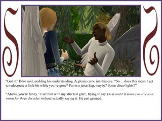 “Got it,” Béor said, nodding his understanding. A gleam came into his eye. “So… does this mean I get
to redecorate a little bit while you’re gone? Put in a juice keg, maybe? Some disco lights?”
“Ahaha, you’re funny.” I set him with my strictest glare, trying to say Do it and I’ll make you live as a
worm for three decades without actually saying it. He just grinned.
 