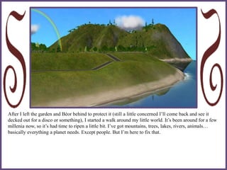 After I left the garden and Béor behind to protect it (still a little concerned I’ll come back and see it
decked out for a disco or something), I started a walk around my little world. It’s been around for a few
millenia now, so it’s had time to ripen a little bit. I’ve got mountains, trees, lakes, rivers, animals…
basically everything a planet needs. Except people. But I’m here to fix that.
 