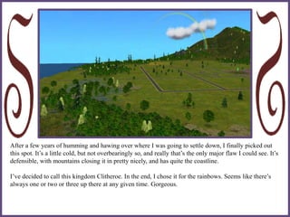 After a few years of humming and hawing over where I was going to settle down, I finally picked out
this spot. It’s a little cold, but not overbearingly so, and really that’s the only major flaw I could see. It’s
defensible, with mountains closing it in pretty nicely, and has quite the coastline.
I’ve decided to call this kingdom Clitheroe. In the end, I chose it for the rainbows. Seems like there’s
always one or two or three up there at any given time. Gorgeous.
 
