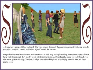 …I may have gone a little overboard. There’s a couple dozen of them running around Clitheroe now. In
retrospect, maybe I should’ve limited myself to two for starters.
I organized my newborn humans and sent them on their way to begin settling themselves. None of them
have built houses yet; they mostly went into the mountains and found ready-made caves. I think I even
saw some groups leaving Clitheroe; I might have other kingdoms popping up on their own out there
pretty soon.
 