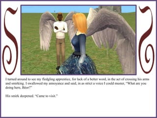 I turned around to see my fledgling apprentice, for lack of a better word, in the act of crossing his arms
and smirking. I swallowed my annoyance and said, in as strict a voice I could muster, “What are you
doing here, Béor?”
His smirk deepened. “Came to visit.”
 