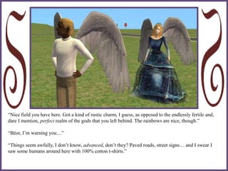 “Nice field you have here. Got a kind of rustic charm, I guess, as opposed to the endlessly fertile and,
dare I mention, perfect realm of the gods that you left behind. The rainbows are nice, though.”
“Béor, I’m warning you…”
“Things seem awfully, I don’t know, advanced, don’t they? Paved roads, street signs… and I swear I
saw some humans around here with 100% cotton t-shirts.”
 