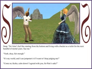 Snap. “So I don’t feel like starting from the bottom and living with a bucket as a toilet for the next
handful of mortal years. Sue me.”
“Yeah, okay, fair enough.”
“It’s my world, and I can jumpstart it if I want to! Stop judging me!”
“Come on, Keika, calm down! I agreed with you, for Pete’s sake!”
 