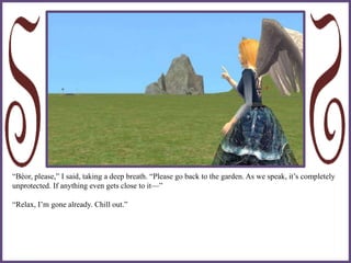 “Béor, please,” I said, taking a deep breath. “Please go back to the garden. As we speak, it’s completely
unprotected. If anything even gets close to it—”
“Relax, I’m gone already. Chill out.”
 
