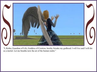 “I, Keika, Guardian of Life, Goddess of Creation, hereby forsake my godhood. I will live and I will die
as a mortal. Let me breathe now the air of the human realm.”
 