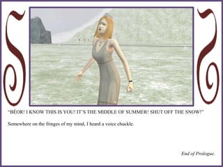“BÉOR! I KNOW THIS IS YOU! IT’S THE MIDDLE OF SUMMER! SHUT OFF THE SNOW!”
Somewhere on the fringes of my mind, I heard a voice chuckle.
End of Prologue.
 