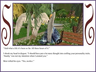 “And what a life it’s been so far. All three hours of it.”
I shook my head in disgust. “I should have put a lot more thought into crafting your personality traits.
‘Snarky’ was not my intention when I created you.”
Béor rolled his eyes. “Yes, mother.”
 