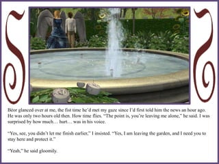 Béor glanced over at me, the fist time he’d met my gaze since I’d first told him the news an hour ago.
He was only two hours old then. How time flies. “The point is, you’re leaving me alone,” he said. I was
surprised by how much… hurt… was in his voice.
“Yes, see, you didn’t let me finish earlier,” I insisted. “Yes, I am leaving the garden, and I need you to
stay here and protect it.”
“Yeah,” he said gloomily.
 