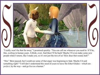 “I really won’t be that far away,” I promised quickly. “You can call me whenever you need to. It’ll be,
like, nothing in human years. A blink, even. And then I’ll be back! Maybe I’ll even make some new
people when I return, like I made you, so it’s not just the two of us! How does that sound, huh?”
“Hm.” Béor paused, but I could see some of that anger was beginning to fade. Maybe I’d said
something right? “I still don’t understand this need of yours to leave the Ether Glades—which are
perfect, by the way—and go live as a human.”
 