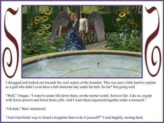 I shrugged and looked out towards the cool waters of the fountain. This was just a little hard to explain
to a god who didn’t even have a full immortal day under his belt. So far? Not going well.
“Well,” I began, “I want to create life down there, on the mortal world. Sentient life. Like us, except
with fewer powers and fewer brain cells. And I want them organized together under a monarch.”
“Uh-huh,” Béor interjected.
“And what better way to found a kingdom than to do it yourself?” I said happily, turning back.
 