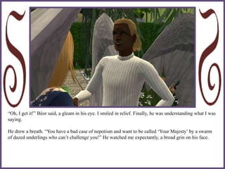 “Oh, I get it!” Béor said, a gleam in his eye. I smiled in relief. Finally, he was understanding what I was
saying.
He drew a breath. “You have a bad case of nepotism and want to be called ‘Your Majesty’ by a swarm
of dazed underlings who can’t challenge you!” He watched me expectantly, a broad grin on his face.
 