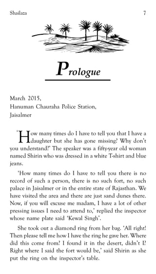 Shailaza 7
Prologue
March 2015,
Hanuman Chauraha Police Station,
Jaisalmer
How many times do I have to tell you that I have a
daughter but she has gone missing? Why don’t
you understand?’ The speaker was a fifty-year old woman
named Shirin who was dressed in a white T-shirt and blue
jeans.
‘How many times do I have to tell you there is no
record of such a person, there is no such fort, no such
palace in Jaisalmer or in the entire state of Rajasthan. We
have visited the area and there are just sand dunes there.
Now, if you will excuse me madam, I have a lot of other
pressing issues I need to attend to,’ replied the inspector
whose name plate said ‘Kewal Singh’.
She took out a diamond ring from her bag. ‘All right!
Then please tell me how I have the ring he gave her. Where
did this come from? I found it in the desert, didn’t I?
Right where I said the fort would be,’ said Shirin as she
put the ring on the inspector’s table.
‘
 