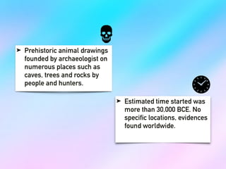 ➤ Prehistoric animal drawings
founded by archaeologist on
numerous places such as
caves, trees and rocks by
people and hunters.
➤ Estimated time started was
more than 30,000 BCE. No
specific locations, evidences
found worldwide.
 