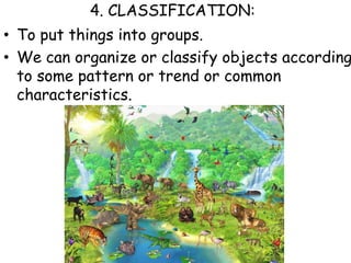 4. CLASSIFICATION:To put things into groups.  We can organize or classify objects according to some pattern or trend or common characteristics.