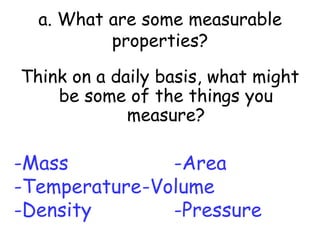 a. What are some measurable properties?Think on a daily basis, what might be some of the things you measure?-Mass				-Area-Temperature	-Volume-Density			-Pressure