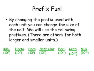 Prefix Fun!By changing the prefix used with each unit you can change the size of the unit. We will use the following prefixes. (There are others for both larger and smaller units.)Hecto-(102)Deca-(101)Kilo-(103)Centi-(10-2)Milli-(10-3)Deci-(10-1)Basic Unit(100)