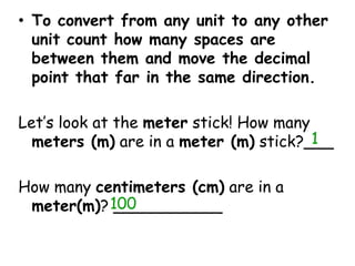 To convert from any unit to any other unit count how many spaces are between them and move the decimal point that far in the same direction.Let’s look at the meter stick! How many meters (m) are in a meter (m) stick?___How many centimeters (cm) are in a meter(m)? ___________1100