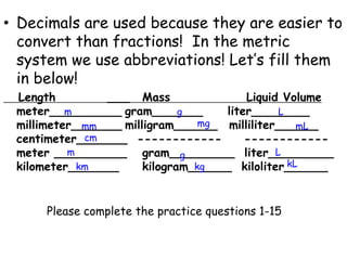Decimals are used because they are easier to convert than fractions!  In the metric system we use abbreviations! Let’s fill them in below!   Length			___	Mass					Liquid Volume meter__________	gram_______     liter________ millimeter_______	milligram______	milliliter______  centimeter_______  ------------	   ------------meter __________	gram_________  liter_________ kilometer_______		kilogram______  kiloliter______mgLmgmmmLcmmLgkLkmkgPlease complete the practice questions 1-15