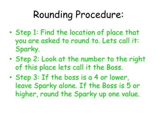 Rounding Procedure:Step 1: Find the location of place that you are asked to round to. Lets call it: Sparky. Step 2: Look at the number to the right of this place lets call it the Boss. Step 3: If the boss is a 4 or lower, leave Sparky alone. If the Boss is 5 or higher, round the Sparky up one value. 
