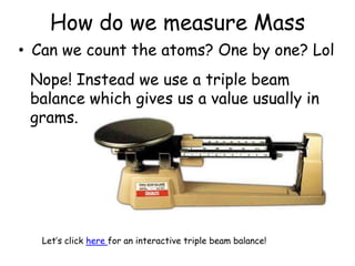How do we measure MassCan we count the atoms? One by one? LolNope! Instead we use a triple beam balance which gives us a value usually in grams.Let’s click here for an interactive triple beam balance!