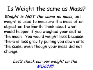 Is Weight the same as Mass?Weight is NOT the same as mass, but weight is used to measure the mass of an object on the Earth.Think about what would happen if you weighed your self on the moon.  You would weight less because there is less gravity pulling you down onto the scale, even though your mass did not change.Let’s check our our weight on the MOON!!! 