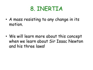 8. INERTIAA mass resisting to any change in its motion.We will learn more about this concept when we learn about Sir Isaac Newton and his three laws!