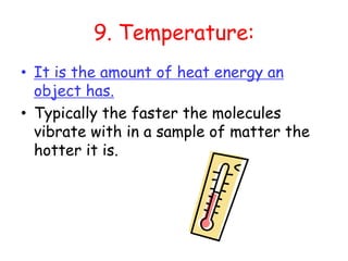 9. Temperature:It is the amount of heat energy an object has.Typically the faster the molecules vibrate with in a sample of matter the hotter it is. 
