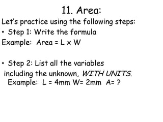 11. Area:The amount of space a 2-dimensional object takes upFor squares and rectangles area is equal to:L xWL: Length, the longer dimension of an 2 D object usually measured in meters, centimeters or millimeters.W: Width, the shorter dimension of a 2D object.Note that the units will always end up squared! Example: 4mm x 2mm = 8mm2