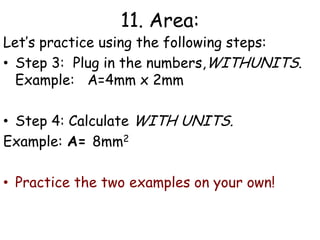 11. Area:Let’s practice using the following steps:Step 1: Write the formulaExample:  Area = L x W     Step 2: List all the variables  including the unknown, WITH UNITS.   Example:  	L = 4mm W= 2mm  A= ?