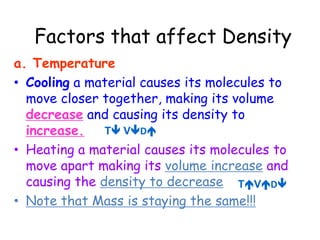 -Fluids tend to layer based on their density, with less dense fluid on top of more dense fluid. Can you think of any examples?Let’s check out this video!http://www.eram.k12.ny.us/education/components/docmgr/default.php?sectiondetailid=17500&fileitem=4738&catfilter=445 Factors that affect Densitya. TemperatureCooling a material causes its molecules to move closer together, making its volume decrease and causing its density to increase.Heating a material causes its molecules to move apart making its volume increase and causing the density to decreaseNote that Mass is staying the same!!!T VDTVD