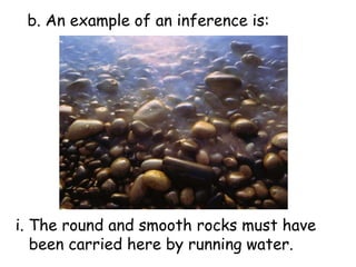 b. An example of an inference is:i. The round and smooth rocks must have been carried here by running water.