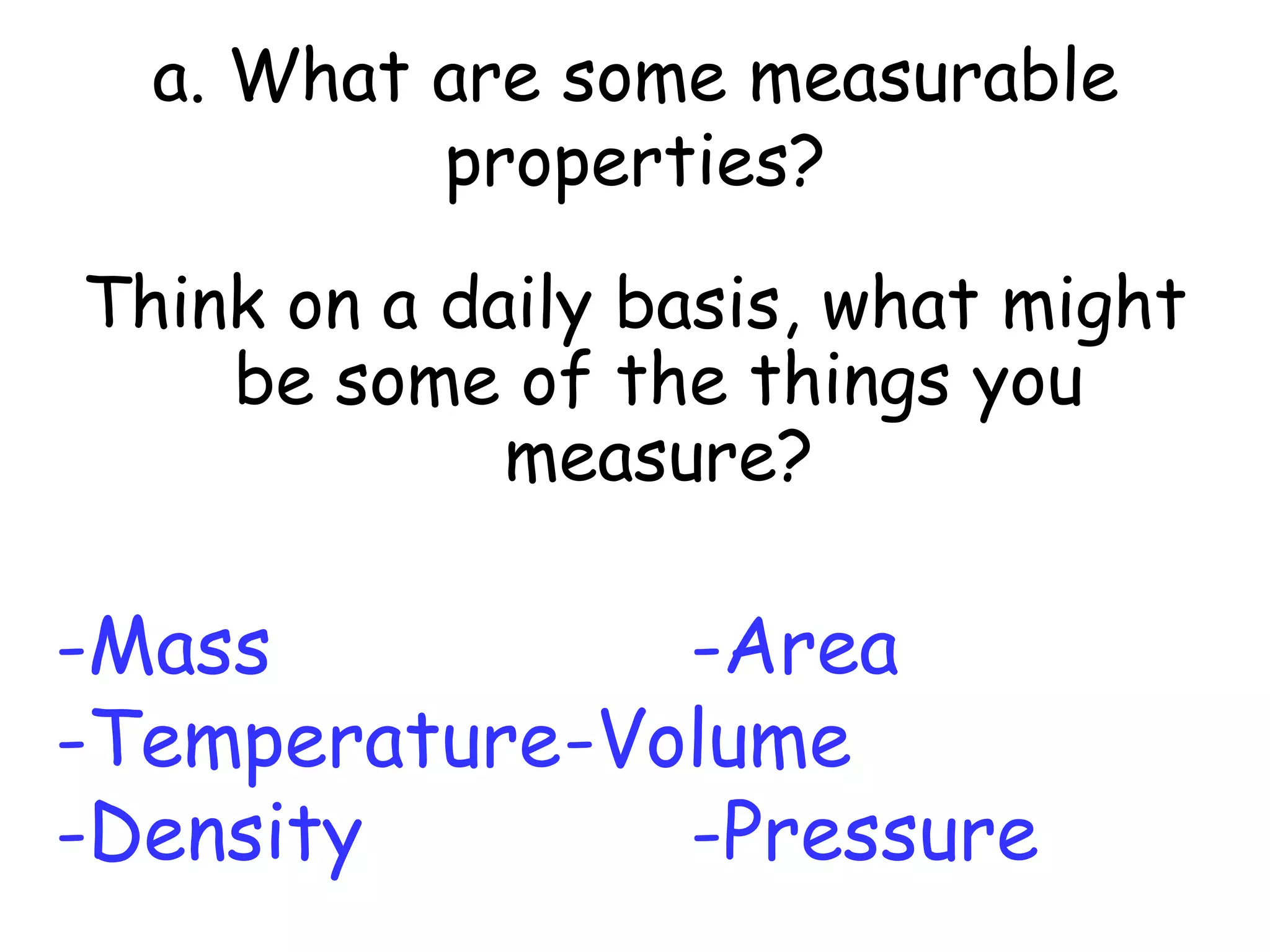 a. What are some measurable properties?Think on a daily basis, what might be some of the things you measure?-Mass				-Area-Temperature	-Volume-Density			-Pressure