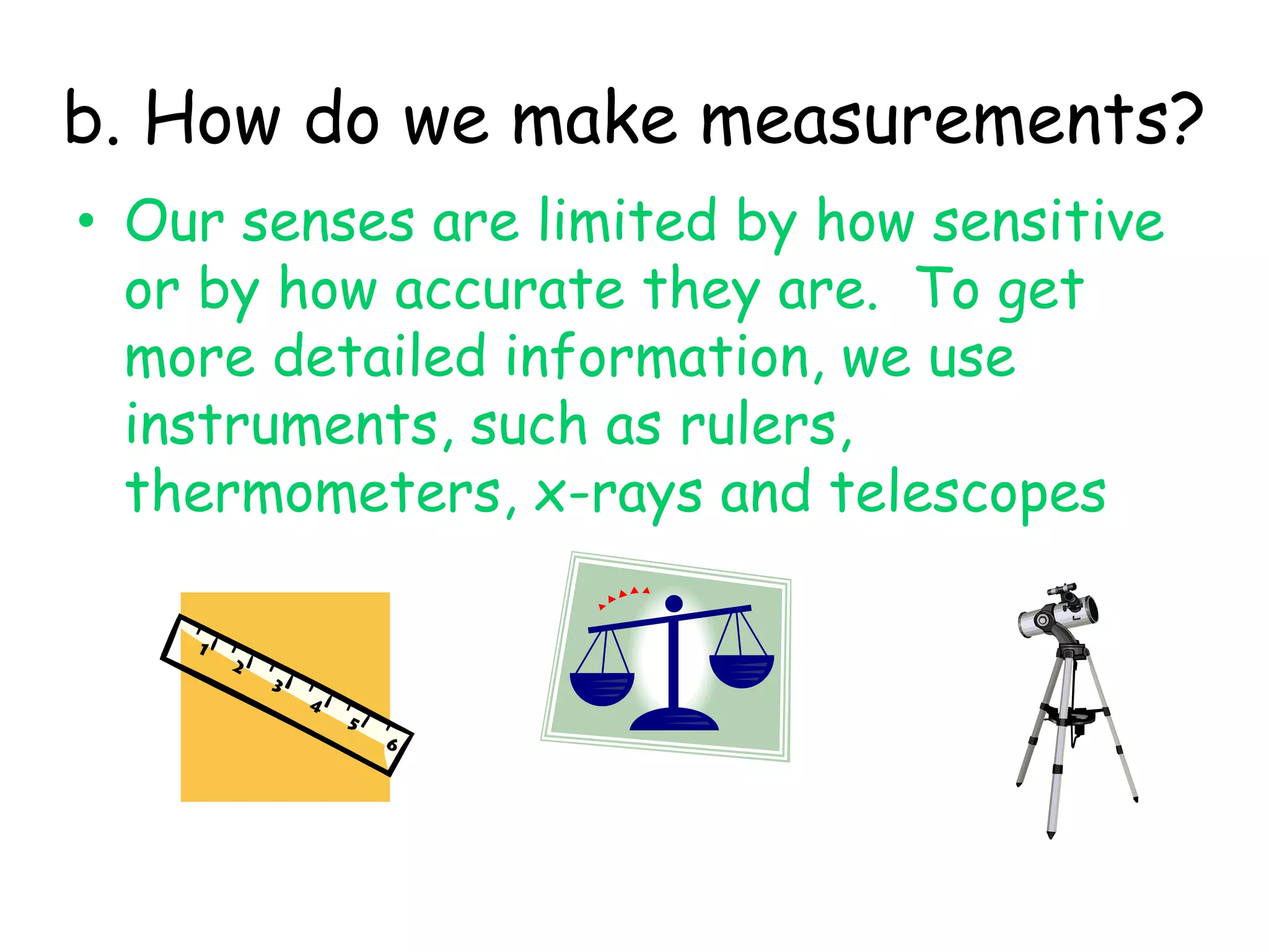 b. How do we make measurements?Our senses are limited by how sensitive or by how accurate they are.  To get more detailed information, we use instruments, such as rulers, thermometers, x-rays and telescopes 