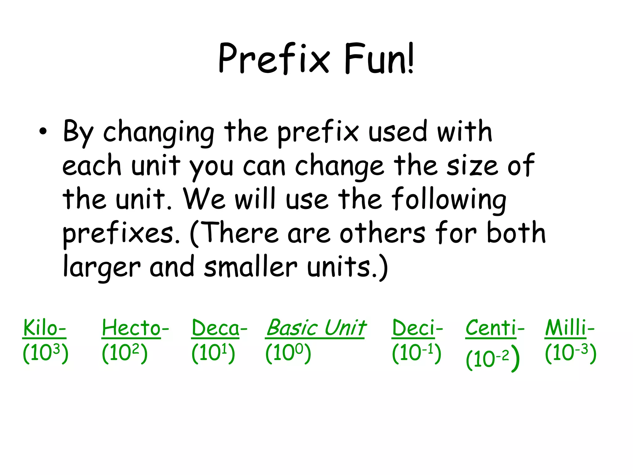 Prefix Fun!By changing the prefix used with each unit you can change the size of the unit. We will use the following prefixes. (There are others for both larger and smaller units.)Hecto-(102)Deca-(101)Kilo-(103)Centi-(10-2)Milli-(10-3)Deci-(10-1)Basic Unit(100)