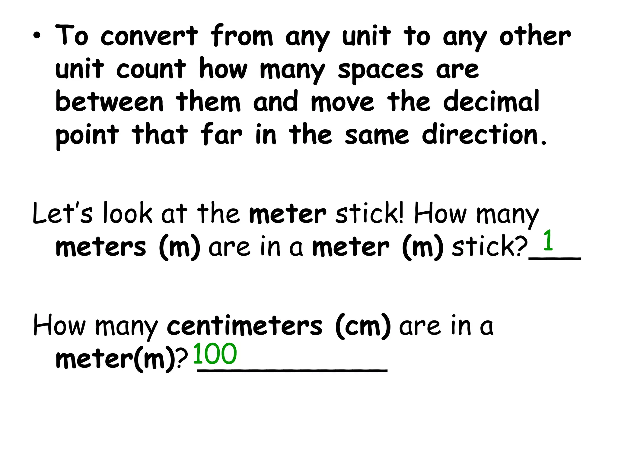 To convert from any unit to any other unit count how many spaces are between them and move the decimal point that far in the same direction.Let’s look at the meter stick! How many meters (m) are in a meter (m) stick?___How many centimeters (cm) are in a meter(m)? ___________1100