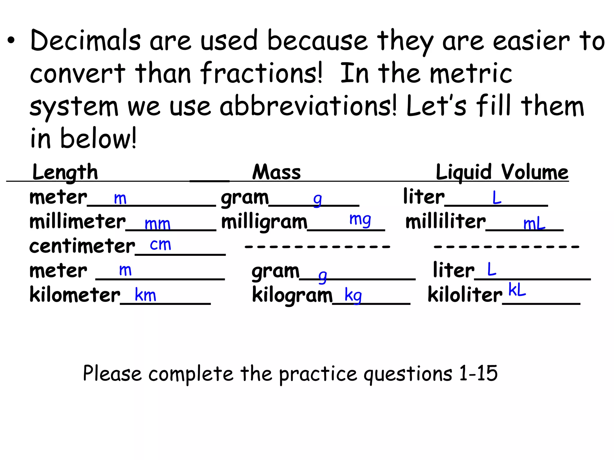 Decimals are used because they are easier to convert than fractions!  In the metric system we use abbreviations! Let’s fill them in below!   Length			___	Mass					Liquid Volume meter__________	gram_______     liter________ millimeter_______	milligram______	milliliter______  centimeter_______  ------------	   ------------meter __________	gram_________  liter_________ kilometer_______		kilogram______  kiloliter______mgLmgmmmLcmmLgkLkmkgPlease complete the practice questions 1-15