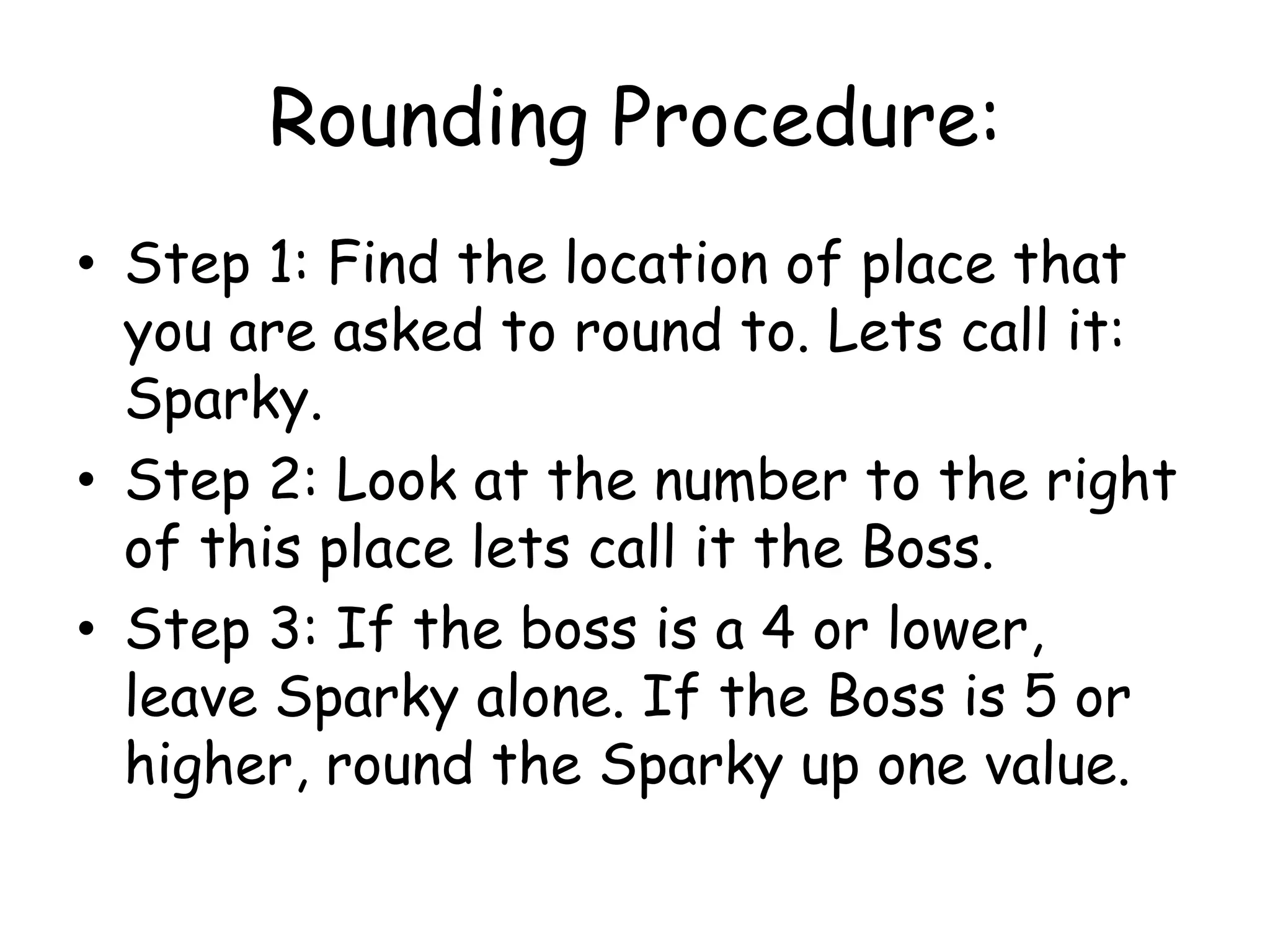 Rounding Procedure:Step 1: Find the location of place that you are asked to round to. Lets call it: Sparky. Step 2: Look at the number to the right of this place lets call it the Boss. Step 3: If the boss is a 4 or lower, leave Sparky alone. If the Boss is 5 or higher, round the Sparky up one value. 