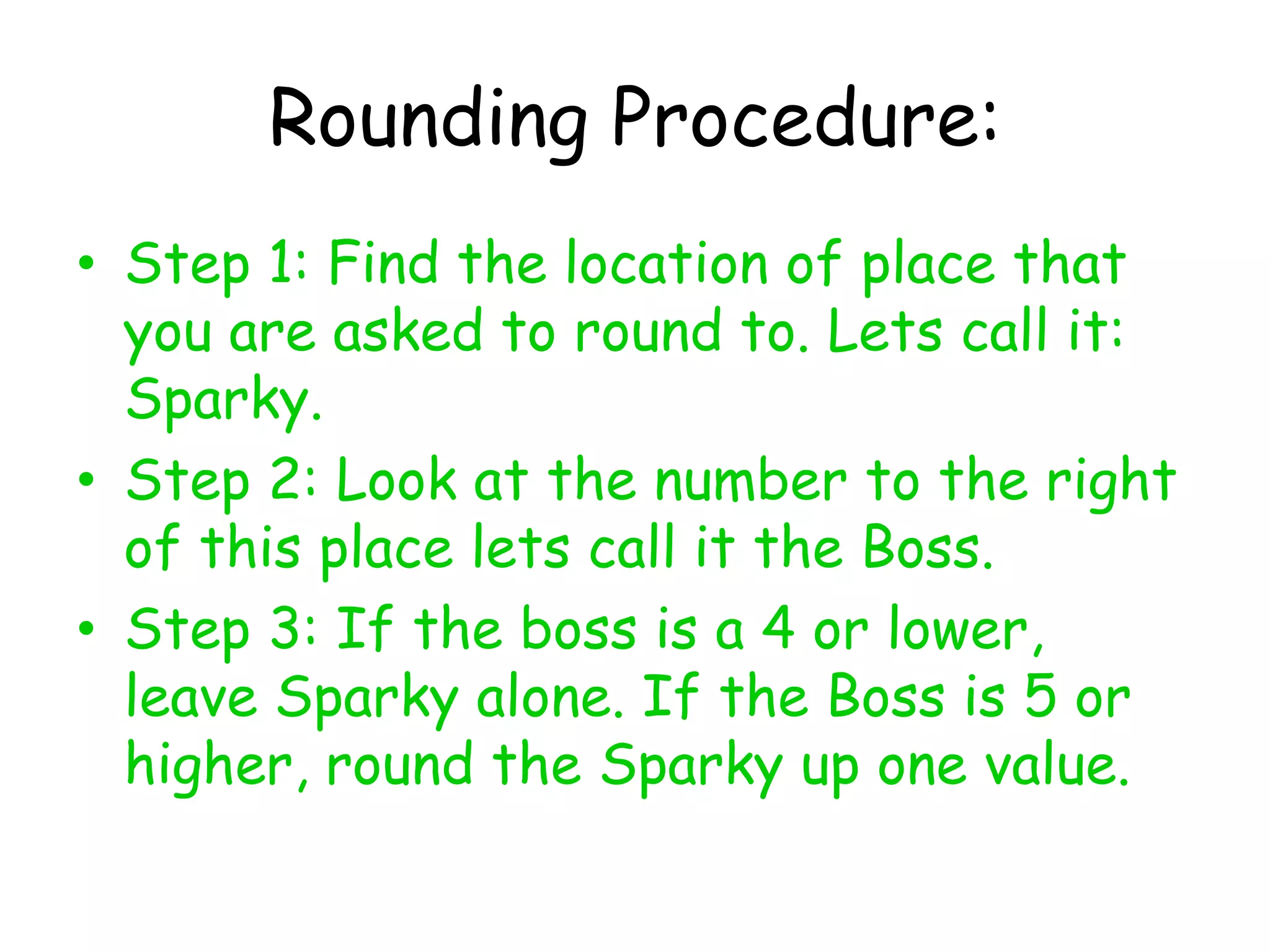 Rounding Procedure:Step 1: Find the location of place that you are asked to round to. Lets call it: Sparky. Step 2: Look at the number to the right of this place lets call it the Boss. Step 3: If the boss is a 4 or lower, leave Sparky alone. If the Boss is 5 or higher, round the Sparky up one value. 