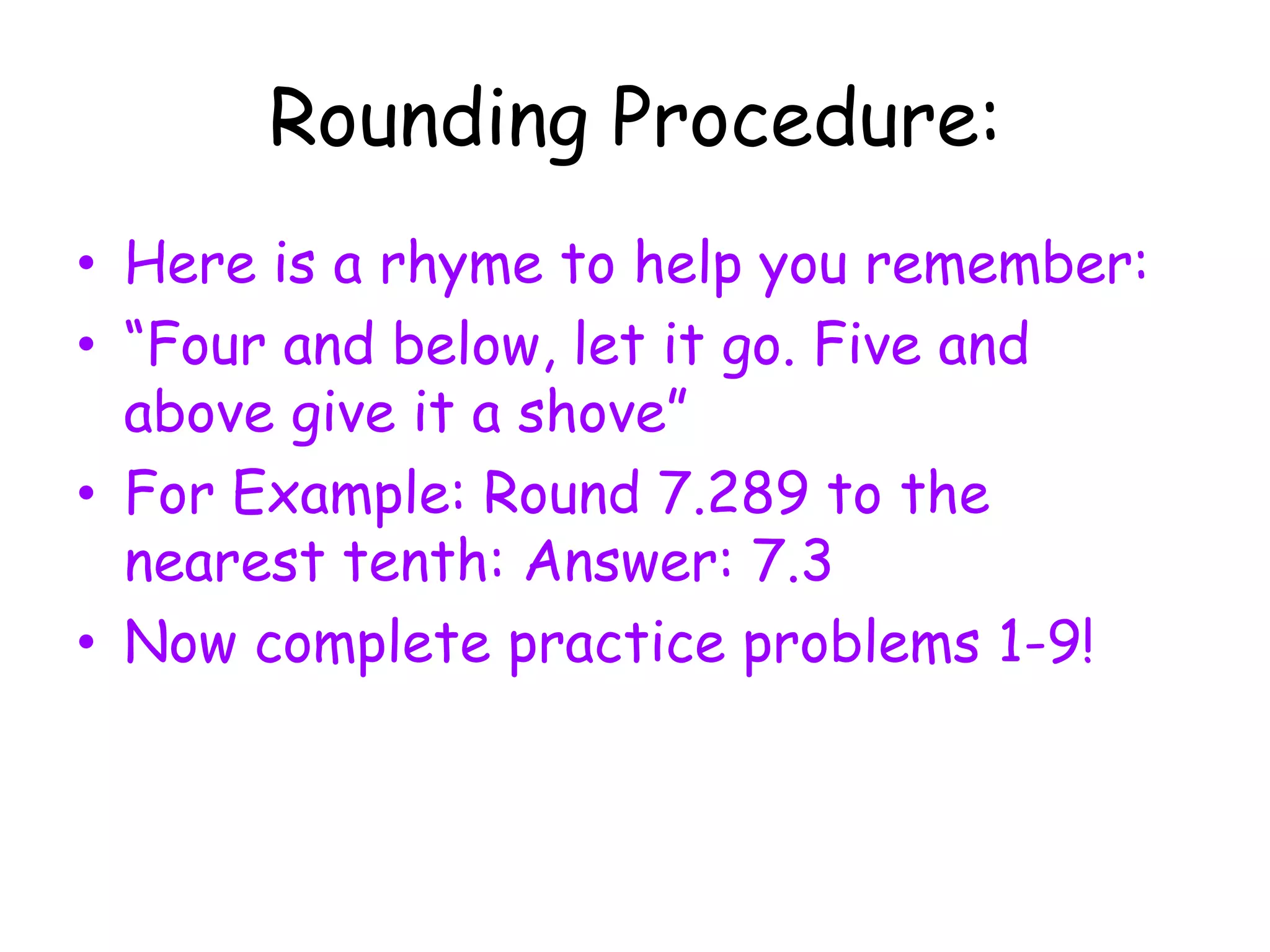 Rounding Procedure:Here is a rhyme to help you remember:“Four and below, let it go. Five and above give it a shove”For Example: Round 7.289 to the nearest tenth: Answer: 7.3Now complete practice problems 1-9!