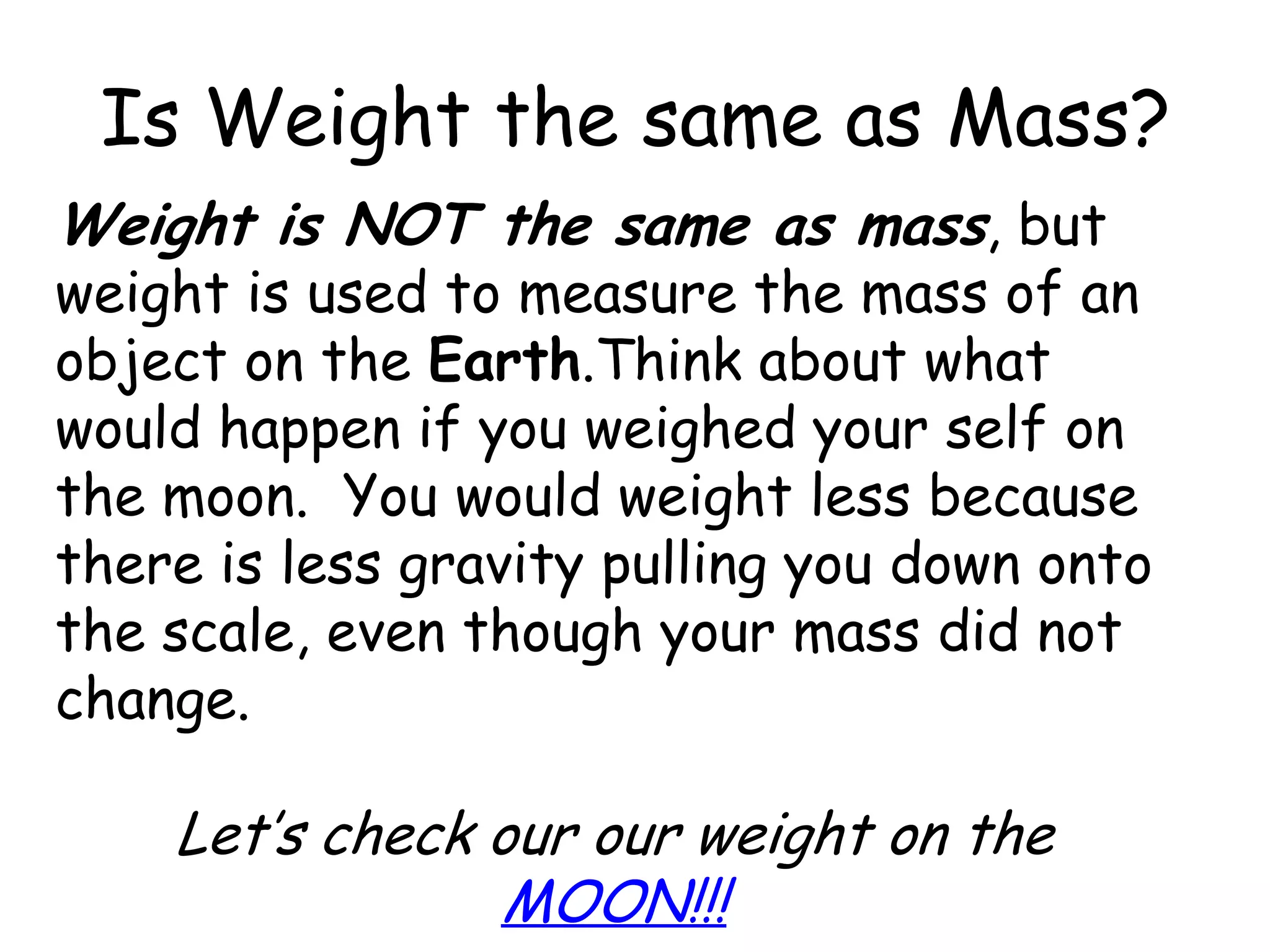 Is Weight the same as Mass?Weight is NOT the same as mass, but weight is used to measure the mass of an object on the Earth.Think about what would happen if you weighed your self on the moon.  You would weight less because there is less gravity pulling you down onto the scale, even though your mass did not change.Let’s check our our weight on the MOON!!! 